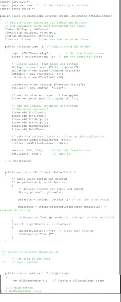 import java.awt.*;
import java.awt.event.*; // for listening to buttons
import javax.swing.";
public class GUIExampleApp extends JFrame implements ActionListener
(
// Declare class variables for labels and buttons
// and variables to be used throughout the class
JLabel lblInput, lbloutput;
JTextField txtInput, txtOutput;
JButton btnReverse, btnClear;
Container frame;
// declare the container frame
public GUIExampleApp () // constructing the window
{
super ("GUIExampleApp");
// Set the frame's name
frame getContent Pane (); // get the container frame
// Create labels, text boxes and buttons.
lblInput
new JLabel ("Enter a phrase");
lbloutput new JLabel ("Output String");
txtInput = new JTextField (50);
txtOutput = new JTextField (50);
btnReverse new JButton ("Reverse String");
btnClear new JButton ("Clear");
// set the size and layout of the applet
frame.setLayout (new GridLayout (6, 1));
// add the labels, textboxes and buttons
// The order matters!!
frame.add (lblInput);
frame.add (txtInput);
frame.add (lblOutput);
frame.add (txtOutput);
frame.add (btnReverse);
frame.add (btnClear);
// make the buttons listen to clicks on this application
btnReverse.addActionListener (this);
btnClear.addActionListener (this);
setSize (300, 200);
setVisible (true);
// Set the frame's size
// Show it.
} // Constructor
public void action Performed (ActionEvent e)
// check which button was clicked
if (e.getSource () btnReverse)
(
// declare strings for input and output
String phrase In, phraseOut;
phrase In txtInput.getText (); // get the input string
phraseOut String Processor.strReverse (phraseIn); //
reverse the string
txtOutput.setText (phraseOut); //output on the textfield
}
else if (e.getSource () --btnClear)
(
txtInput.setText (""); // clear both strings
txtOutput.setText ("");
}
// public void paint (Graphics g)
// Not used in our case
// ) // paint method
public static void main (String[] args)
{
new GUIExampleApp (); // Create a GUIExampleApp frame
) // main method
) // GUIExampleApp class