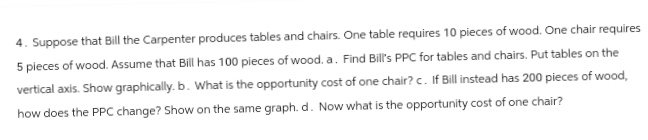 4. Suppose that Bill the Carpenter produces tables and chairs. One table requires 10 pieces of wood. One chair requires
5 pieces of wood. Assume that Bill has 100 pieces of wood. a. Find Bill's PPC for tables and chairs. Put tables on the
vertical axis. Show graphically. b. What is the opportunity cost of one chair? c. If Bill instead has 200 pieces of wood,
how does the PPC change? Show on the same graph. d. Now what is the opportunity cost of one chair?