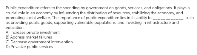 Public expenditure refers to the spending by government on goods, services, and obligations. It plays a
crucial role in an economy by influencing the distribution of resources, stabilizing the economy, and
promoting social welfare. The importance of public expenditure lies in its ability to
such
as providing public goods, supporting vulnerable populations, and investing in infrastructure and
education.
A) Increase private investment
B) Address market failures
C) Decrease government intervention
D) Privatize public services