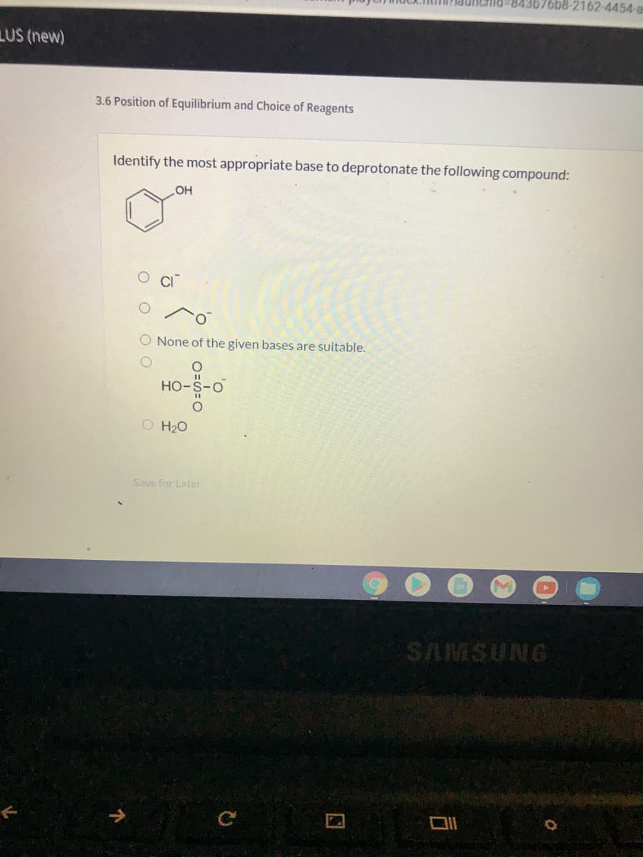 76b8-2162-4454-a
LUS (new)
3.6 Position of Equilibrium and Choice of Reagents
Identify the most appropriate base to deprotonate the following compound:
OH
O None of the given bases are suitable.
Но-
O H20
Save for Later
SAMSUNG
口
O O O O
