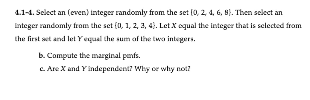 4.1-4. Select an (even) integer randomly from the set {0, 2, 4, 6, 8}. Then select an
integer randomly from the set {0, 1, 2, 3, 4). Let X equal the integer that is selected from
the first set and let Y equal the sum of the two integers.
b. Compute the marginal pmfs.
c. Are X and Y independent? Why or why not?