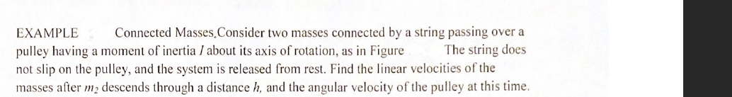 Connected Masses.Consider two masses connected by a string passing over a
The string does
not slip on the pulley, and the system is released from rest. Find the linear velocities of the
masses after m2 descends through a distance h, and the angular velocity of the pulley at this time.
EXAMPLE
pulley having a moment of inertia I about its axis of rotation, as in Figure
