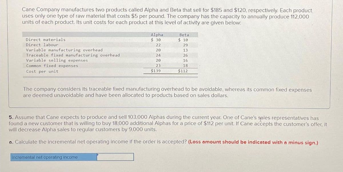 Cane Company manufactures two products called Alpha and Beta that sell for $185 and $120, respectively. Each product
uses only one type of raw material that costs $5 per pound. The company has the capacity to annually produce 112,000
units of each product. Its unit costs for each product at this level of activity are given below:
Direct materials
Direct labour
Variable manufacturing overhead
Traceable fixed manufacturing overhead
Variable selling expenses
Common fixed expenses
Cost per unit
Alpha
$30
22
20
24
20
23
$139
Incremental net operating income
Beta
$10
29
13
26
16
18
$112
The company considers its traceable fixed manufacturing overhead to be avoidable, whereas its common fixed expenses
are deemed unavoidable and have been allocated to products based on sales dollars.
5. Assume that Cane expects to produce and sell 103,000 Alphas during the current year. One of Cane's sales representatives has
found a new customer that is willing to buy 18,000 additional Alpl for a price of $112 per init. If Cane accepts the customer's offer, it
will decrease Alpha sales to regular customers by 9,000 units.
a. Calculate the incremental net operating income if the order is accepted? (Loss amount should be indicated with a minus sign.)