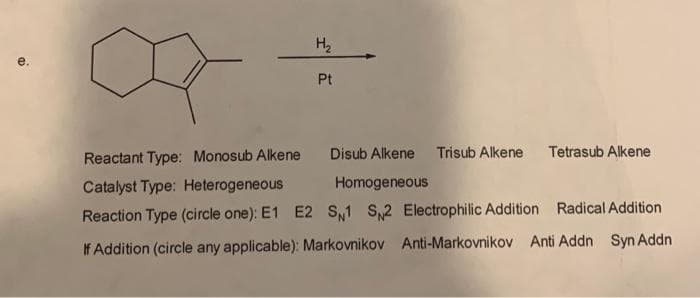 H₂
Pt
Tetrasub Alkene
Reactant Type: Monosub Alkene
Disub Alkene Trisub Alkene
Catalyst Type: Heterogeneous
Homogeneous
Reaction Type (circle one): E1 E2 S1 S2 Electrophilic Addition
Radical Addition
If Addition (circle any applicable): Markovnikov Anti-Markovnikov Anti Addn Syn Addn