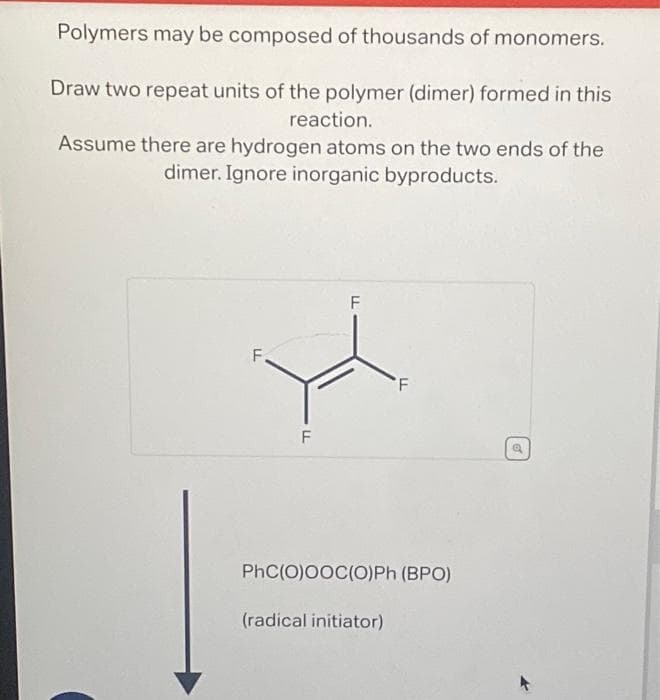 Polymers may be composed of thousands of monomers.
Draw two repeat units of the polymer (dimer) formed in this
reaction.
Assume there are hydrogen atoms on the two ends of the
dimer. Ignore inorganic byproducts.
LL
LL
F
F
F
PhC(O)OOC(O)Ph (BPO)
(radical initiator)