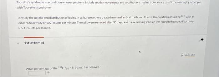 Tourette's syndrome is a condition whose symptoms include sudden movements and vocalizations. lodine isotopes are used in brain imaging of people
with Tourette's syndrome.
To study the uptake and distribution of iodine in cells, researchers treated mammalian brain cells in culture with a solution containing 1311 with an
initial radioactivity of 102 counts per minute. The cells were removed after 30 days, and the remaining solution was found to have a radioactivity
of 5.1 counts per minute.
1st attempt
What percentage of the 1311 (28.1 days) has decayed?
%
See Hint