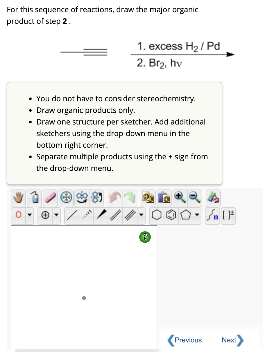 For this sequence of reactions, draw the major organic
product of step 2.
1. excess H₂/Pd
2. Br₂, hv
• You do not have to consider stereochemistry.
• Draw organic products only.
• Draw one structure per sketcher. Add additional
sketchers using the drop-down menu in the
bottom right corner.
Separate multiple products using the + sign from
the drop-down menu.
?
On
n [ ]#
Previous
Next