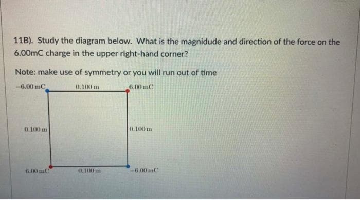 11B). Study the diagram below. What is the magnidude and direction of the force on the
6.00mC charge in the upper right-hand corner?
Note: make use of symmetry or you will run out of time
-6.00 mC
6.00mC
0.100 m
6.00 mC
0.100 m
0.100 m
0.100 m
-6.00mC