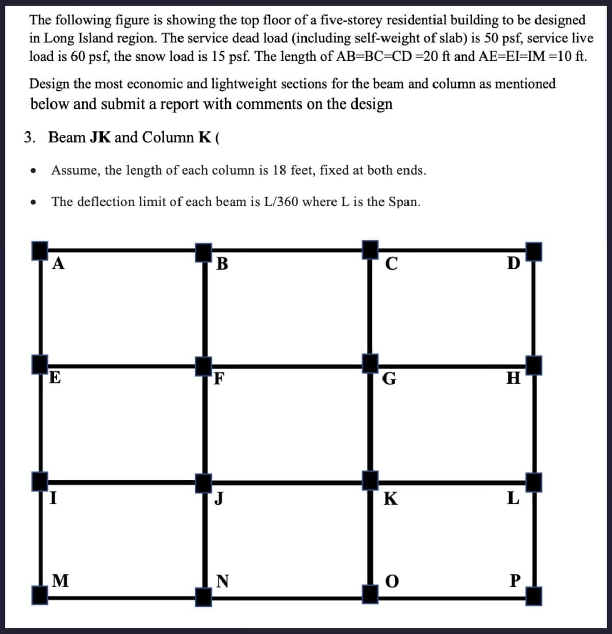 The following figure is showing the top floor of a five-storey residential building to be designed
in Long Island region. The service dead load (including self-weight of slab) is 50 psf, service live
load is 60 psf, the snow load is 15 psf. The length of AB=BC=CD =20 ft and AE=EI=IM =10 ft.
Design the most economic and lightweight sections for the beam and column as mentioned
below and submit a report with comments on the design
3. Beam JK and Column K(
•
•
Assume, the length of each column is 18 feet, fixed at both ends.
The deflection limit of each beam is L/360 where L is the Span.
A
B
C
Ꭰ
E
F
G
H
J
K
L
M
N
P