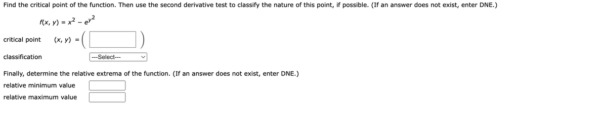 Find the critical point of the function. Then use the second derivative test to classify the nature of this point, if possible. (If an answer does not exist, enter DNE.)
x² - ey²
f(x, y)
critical point
classification
=
(x, y)
=(
---Select---
Finally, determine the relative extrema of the function. (If an answer does not exist, enter DNE.)
relative minimum value
relative maximum value