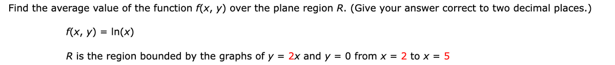 Find the average value of the function f(x, y) over the plane region R. (Give your answer correct to two decimal places.)
f(x, y)
In(x)
R is the region bounded by the graphs of у = 2x and y = 0 from x = 2 to x = 5
=