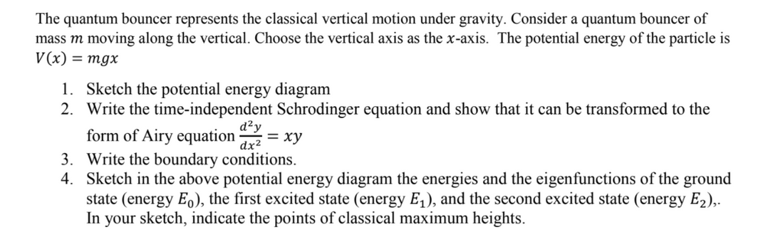 The quantum bouncer represents the classical vertical motion under gravity. Consider a quantum bouncer of
mass m moving along the vertical. Choose the vertical axis as the x-axis. The potential energy of the particle is
V(x) = mgx
1. Sketch the potential energy diagram
2. Write the time-independent Schrodinger equation and show that it can be transformed to the
form of Airy equation
d²y
= xy
dx²
3. Write the boundary conditions.
4. Sketch in the above potential energy diagram the energies and the eigenfunctions of the ground
state (energy E.), the first excited state (energy E,), and the second excited state (energy E2),.
In your sketch, indicate the points of classical maximum heights.
