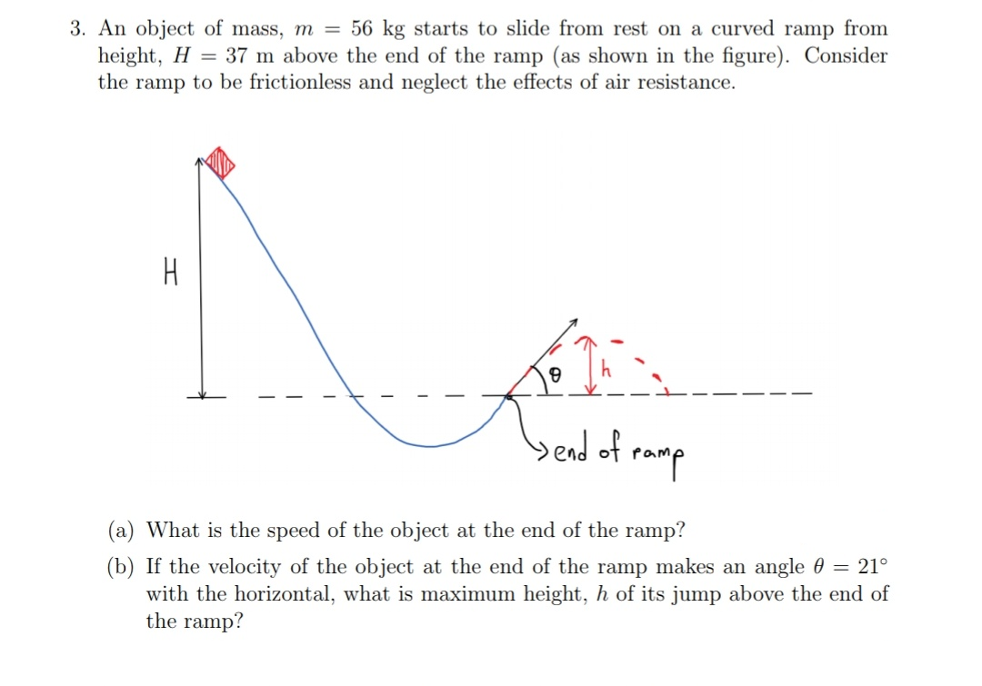 3. An object of mass, m = 56 kg starts to slide from rest on a curved ramp from
height, H = 37 m above the end of the ramp (as shown in the figure). Consider
the ramp to be frictionless and neglect the effects of air resistance.
H
bend of
ramp
(a) What is the speed of the object at the end of the ramp?
(b) If the velocity of the object at the end of the ramp makes an angle 0 = 21°
with the horizontal, what is maximum height, h of its jump above the end of
the ramp?
