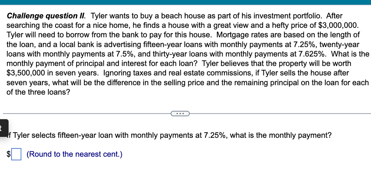 Challenge question II. Tyler wants to buy a beach house as part of his investment portfolio. After
searching the coast for a nice home, he finds a house with a great view and a hefty price of $3,000,000.
Tyler will need to borrow from the bank to pay for this house. Mortgage rates are based on the length of
the loan, and a local bank is advertising fifteen-year loans with monthly payments at 7.25%, twenty-year
loans with monthly payments at 7.5%, and thirty-year loans with monthly payments at 7.625%. What is the
monthly payment of principal and interest for each loan? Tyler believes that the property will be worth
$3,500,000 in seven years. Ignoring taxes and real estate commissions, if Tyler sells the house after
seven years, what will be the difference in the selling price and the remaining principal on the loan for each
of the three loans?
t
If Tyler selects fifteen-year loan with monthly payments at 7.25%, what is the monthly payment?
(Round to the nearest cent.)
$