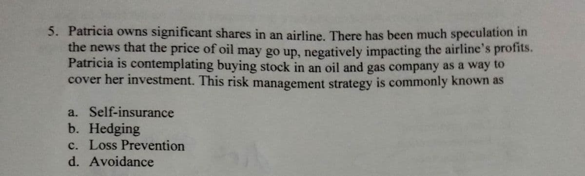 5. Patricia owns significant shares in an airline. There has been much speculation in
the news that the price of oil may go up, negatively impacting the airline's profits.
Patricia is contemplating buying stock in an oil and gas company as a way to
cover her investment. This risk management strategy is commonly known as
a. Self-insurance
b. Hedging
c. Loss Prevention
d. Avoidance
