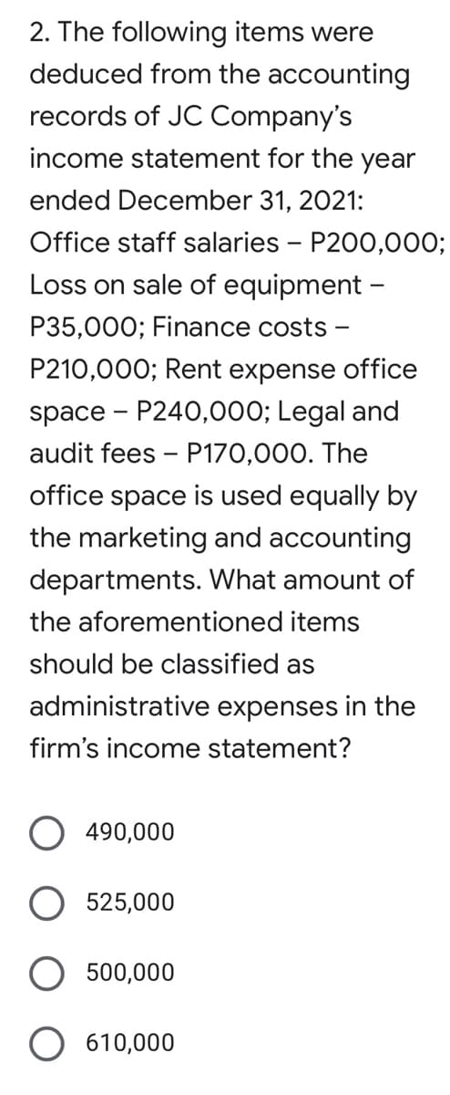 2. The following items were
deduced from the accounting
records of JC Company's
income statement for the year
ended December 31, 2021:
Office staff salaries - P200,000;
Loss on sale of equipment -
P35,000; Finance costs
P210,000; Rent expense office
space - P240,000; Legal and
audit fees - P170,000. The
office space is used equally by
the marketing and accounting
departments. What amount of
the aforementioned items
should be classified as
administrative expenses in the
firm's income statement?
490,000
525,000
500,000
610,000
