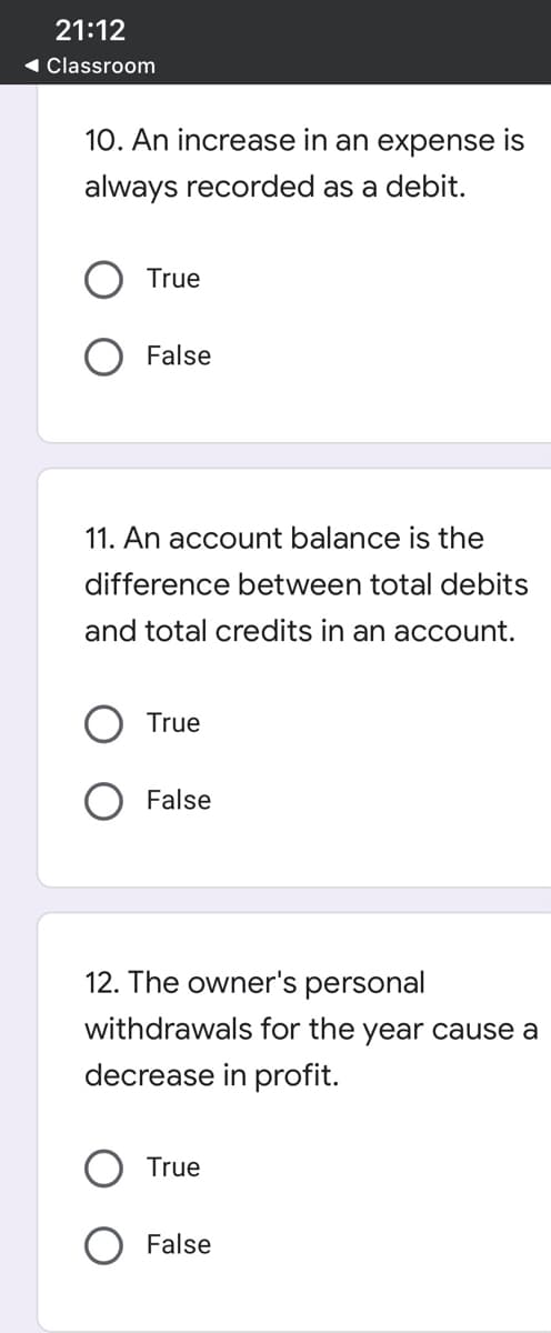 21:12
1 Classroom
10. An increase in an expense is
always recorded as a debit.
True
False
11. An account balance is the
difference between total debits
and total credits in an account.
True
O False
12. The owner's personal
withdrawals for the year cause a
decrease in profit.
True
O False
