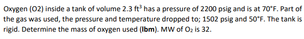 Oxygen (02) inside a tank of volume 2.3 ft has a pressure of 2200 psig and is at 70°F. Part of
the gas was used, the pressure and temperature dropped to; 1502 psig and 50°F. The tank is
rigid. Determine the mass of oxygen used (Ibm). MW of O2 is 32.
