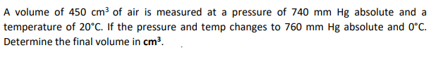 A volume of 450 cm³ of air is measured at a pressure of 740 mm Hg absolute and a
temperature of 20°C. If the pressure and temp changes to 760 mm Hg absolute and 0°C.
Determine the final volume in cm³.
