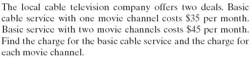 The local cable television company offers two deals. Basic
cable service with one movie channel costs $35 per month.
Basic service with two movie channels costs $45 per month.
Find the charge for the basic cable service and the charge for
each movie channel.
