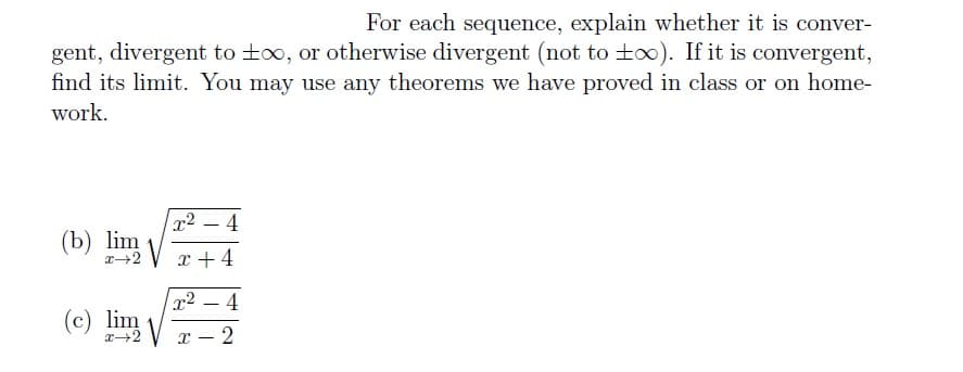 For each sequence, explain whether it is conver-
gent, divergent to t∞, or otherwise divergent (not to too). If it is convergent,
find its limit. You may use any theorems we have proved in class or on home-
work.
x² 4
(b) lim+4
(c) lim √
x² 4
X -2