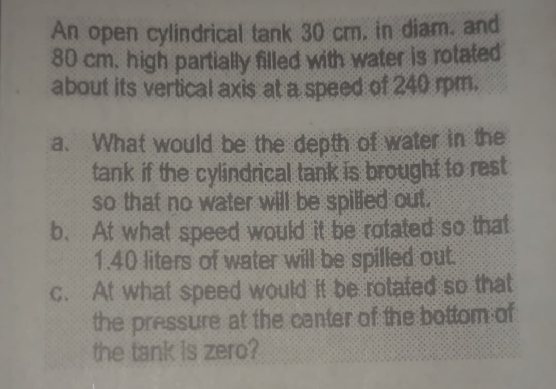 An open cylindrical tank 30 cm, in diam. and
80 cm, high partially filled with water is rotated
about its vertical axis at a speed of 240 rpm.
a. What would be the depth of water in the
tank if the cylindrical tank is brought to rest
so that no water will be spilled out.
b. At what speed would it be rotated so that
1.40 liters of water will be spilled out
C. At what speed would it be rotated so that
the pressure at the center of the bottom of
the tank is zero?
