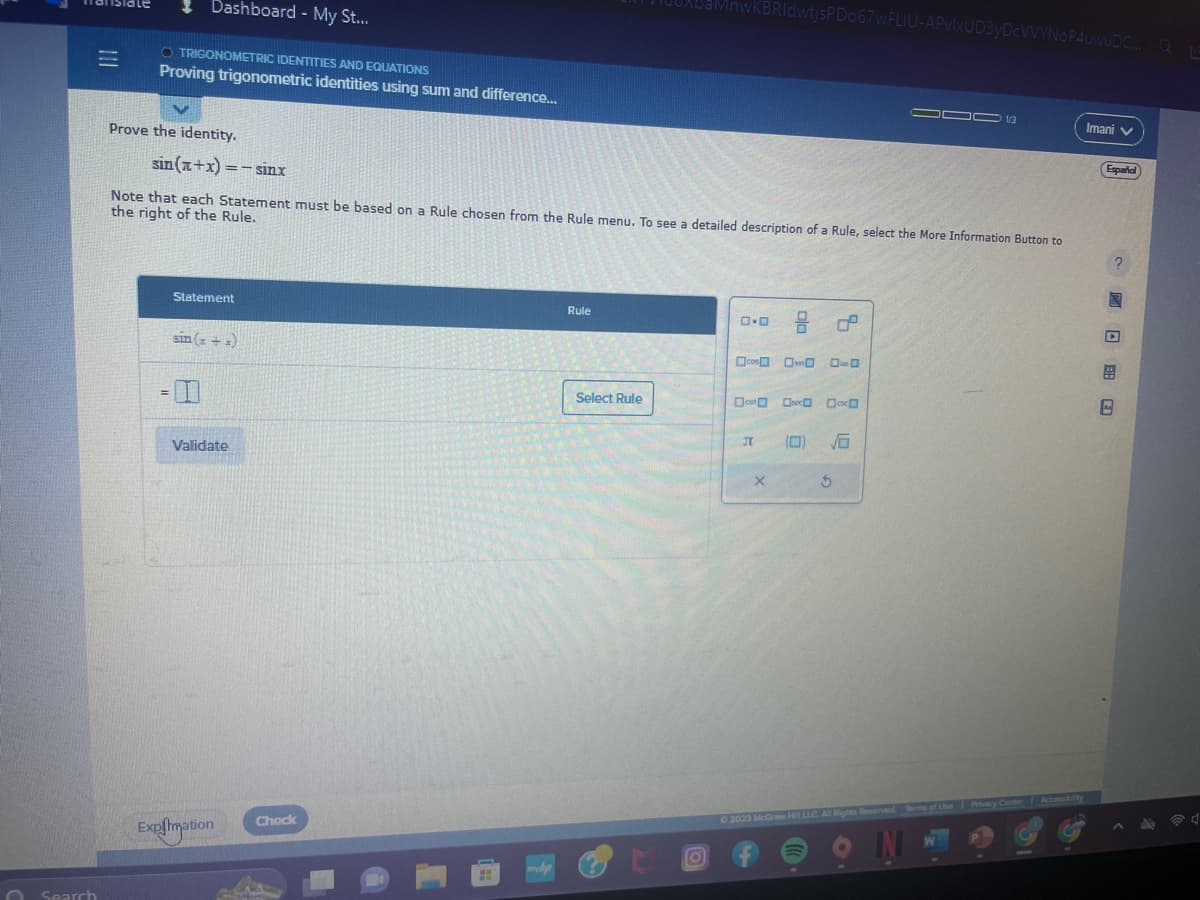 Search
Dashboard - My St...
O TRIGONOMETRIC IDENTITIES AND EQUATIONS
Proving trigonometric identities using sum and difference...
Prove the identity.
sin(z+x)=−sinx
=
Note that each Statement must be based on a Rule chosen from the Rule menu. To see a detailed description of a Rule, select the More Information Button to
the right of the Rule.
Statement
sin (= + =)
Validate
Expiimation
Check
myhp
Rule
BaMnwKBRI dwtjsPD067wFLIU-APvlxUD3yDcVVYNOP4uwuDC... QLE
Select Rule
O
ロ･ロ
cos 0-0 0-0
cot
JT
8 2
X
(0) √6
000 13
S
Ⓒ2023 McGraw Hill LLC. All Rights Reserved. Terms of Use Privacy Center
IN
Accessibility
Imani ✓
Español
2
MER 20