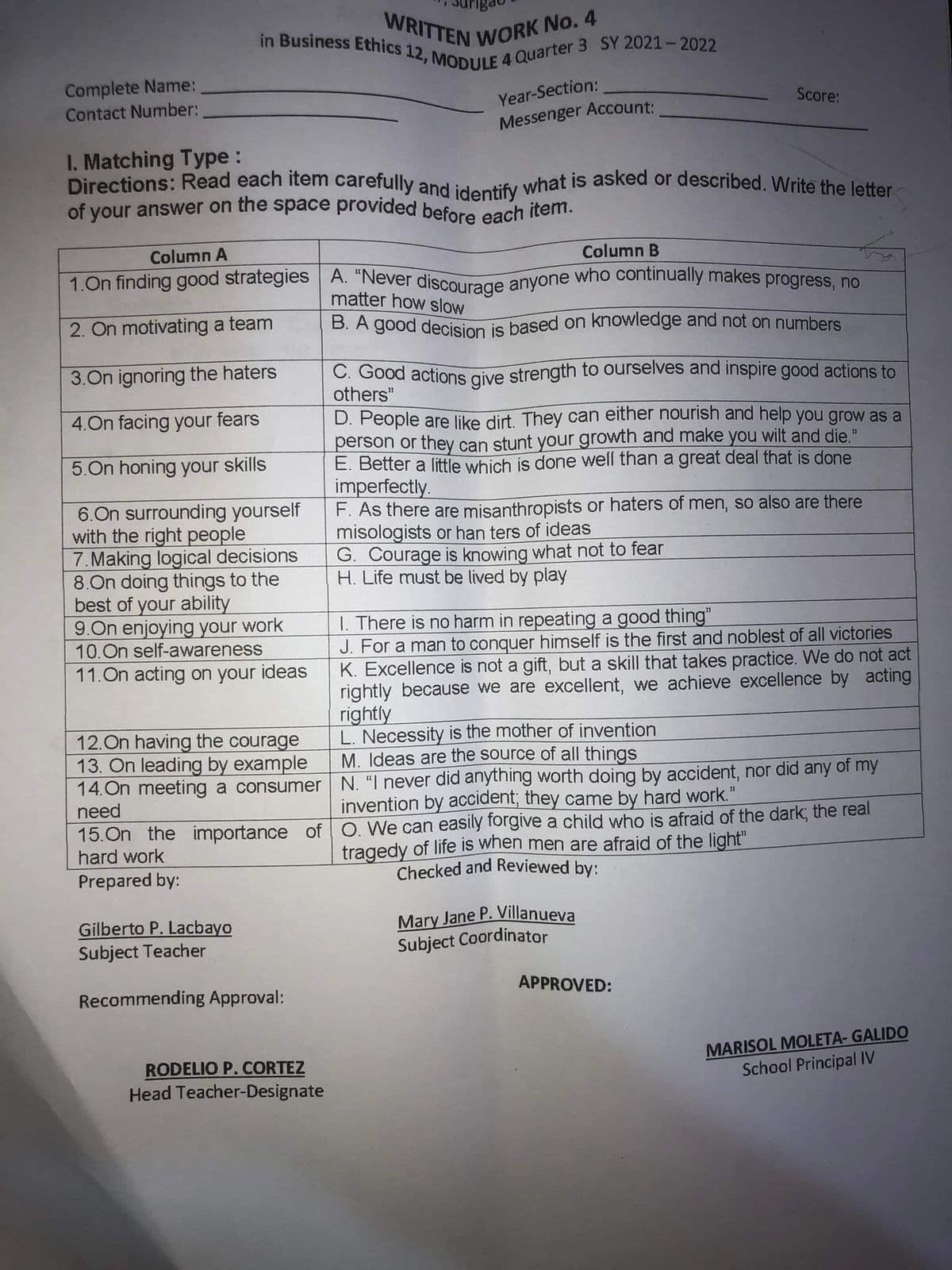 E 4 Quarter 3 SY 2021- 2022
B. A good decision is based on knowledge and not on numbers
of your answer on the space provided before each item.
WRITTEN WORK No. 4
1.On finding good strategies A. "Never discourage anyone who continually makes progress, no
Directions: Read each item carefully and identify what is asked or described. Write the letter
in Business Ethics 12, MODULE
Complete Name:
Year-Section:
Score:
Contact Number:
Messenger Account:
I. Matching Type :
Column A
Column B
matter how slow
2. On motivating a team
3.On ignoring the haters
C. Good actions give strength to ourselves and inspire good actions to
others"
4.On facing your fears
D. People are like dirt. They can either nourish and help you grow as a
person or they can stunt your growth and make you wilt and die."
E. Better a little which is done well than a great deal that is done
imperfectly.
F. As there are misanthropists or haters of men, so also are there
misologists or han ters of ideas
G. Courage is knowing what not to fear
H. Life must be lived by play
5.On honing your skills
6.On surrounding yourself
with the right people
7.Making logical decisions
8.On doing things to the
best of your ability
9.On enjoying your work
10.On self-awareness
11.On acting on your ideas
1. There is no harm in repeating a good thing"
J. For a man to conquer himself is the first and noblest of all victories
K. Excellence is not a gift, but a skill that takes practice. We do not act
rightly because we are excellent, we achieve excellence by acting
rightly
L. Necessity is the mother of invention
M. Ideas are the source of all things
12.On having the courage
13. On leading by example
14. On meeting a consumer N. "I never did anything worth doing by accident, nor did any of my
need
invention by accident; they came by hard work."
15.On the importance of O. We can easily torgive a child who is afraid of the dark; the real
hard work
tragedy of life is when men are afraid of the light"
Checked and Reviewed by:
Prepared by:
Gilberto P. Lacbayo
Subject Teacher
Mary Jane P. Villanueva
Subject Coordinator
APPROVED:
Recommending Approval:
RODELIO P. CORTEZ
Head Teacher-Designate
MARISOL MOLETA- GALIDO
School Principal IV
