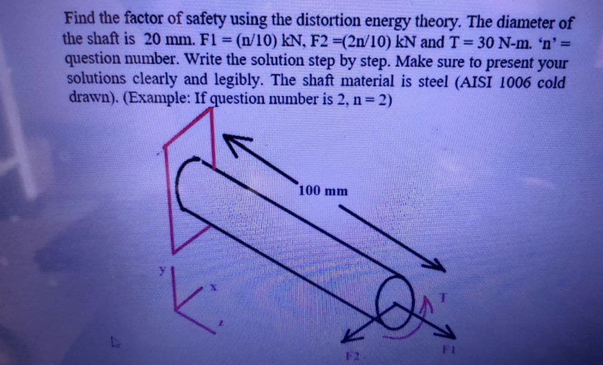 =
Find the factor of safety using the distortion energy theory. The diameter of
the shaft is 20 mm. F1 = (n/10) kN, F2 =(2n/10) kN and T = 30 N-m. 'n' =
question number. Write the solution step by step. Make sure to present your
solutions clearly and legibly. The shaft material is steel (AISI 1006 cold
drawn). (Example: If question number is 2, n = 2)
100 mm
TI