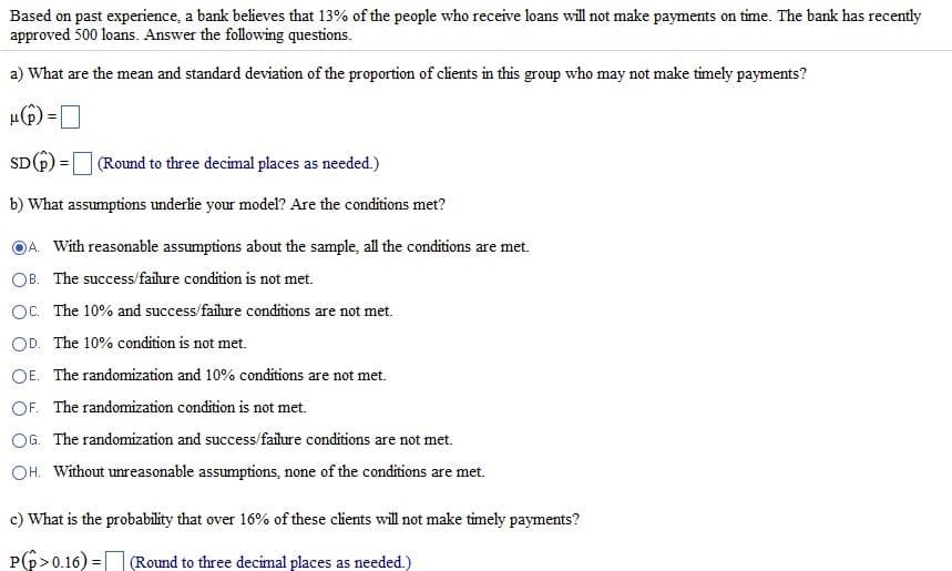 Based on past experience, a bank believes that 13% of the people who receive loans will not make payments on time. The bank has recently
approved 500 loans. Answer the following questions.
a) What are the mean and standard deviation of the proportion of clients in this group who may not make timely payments?
μ() =
SD (p) = (Round to three decimal places as needed.)
b) What assumptions underlie your model? Are the conditions met?
A. With reasonable assumptions about the sample, all the conditions are met.
OB. The success/failure condition is not met.
OC. The 10% and success/failure conditions are not met.
OD. The 10% condition is not met.
OE. The randomization and 10% conditions are not met.
OF. The randomization condition is not met.
OG. The randomization and success/failure conditions are not met.
OH. Without unreasonable assumptions, none of the conditions are met.
c) What is the probability that over 16% of these clients will not make timely payments?
P(p>0.16)= (Round to three decimal places as needed.)