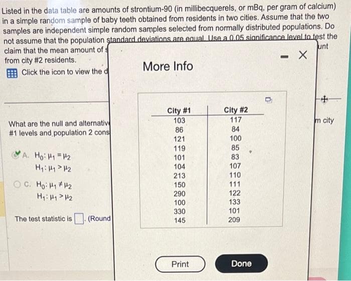 Listed in the data table are amounts of strontium-90 (in millibecquerels, or mBq, per gram of calcium)
in a simple random sample of baby teeth obtained from residents in two cities. Assume that the two
samples are independent simple random samples selected from normally distributed populations. Do.
not assume that the population standard deviations are equal. Use a 0.05 significance level to test the
claim that the mean amount of
unt
from city #2 residents.
X
Click the icon to view the d
What are the null and alternativ
#1 levels and population 2 cons
A. Ho: H1 = H₂
H₁: H1 H2
ỌC. Hot #42
H₁: H₁ H₂
The test statistic is
Round
More Info
City #1
103
86
121
119
101
104
213
150
290
100
330
145
Print
City #2
117
84
100
85
83
107
110
111
122
133
101
209
Done
-
+
m city