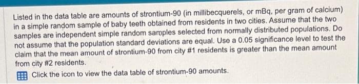 Listed in the data table are amounts of strontium-90 (in millibecquerels, or mBq, per gram of calcium)
in a simple random sample of baby teeth obtained from residents in two cities. Assume that the two
samples are independent simple random samples selected from normally distributed populations. Do
not assume that the population standard deviations are equal. Use a 0.05 significance level to test the
claim that the mean amount of strontium-90 from city #1 residents is greater than the mean amount
from city #2 residents.
Click the icon to view the data table of strontium-90 amounts.