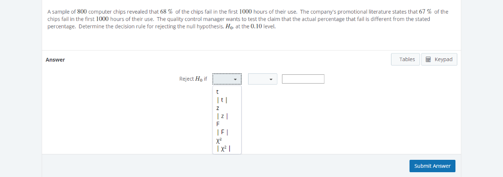 A sample of 800 computer chips revealed that 68 % of the chips fail in the first 1000 hours of their use. The company's promotional literature states that 67% of the
chips fail in the first 1000 hours of their use. The quality control manager wants to test the claim that the actual percentage that fail is different from the stated
percentage. Determine the decision rule for rejecting the null hypothesis, Ho, at the 0.10 level.
Answer
Reject Ho if
t
Z
|z|
F
IFI
X²
|x²|
Tables
Keypad
Submit Answer