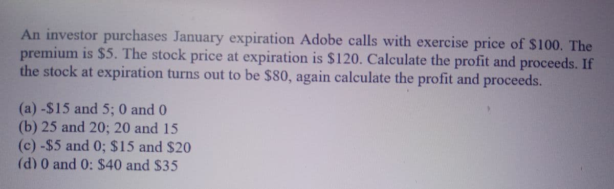 An investor purchases January expiration Adobe calls with exercise price of $100. The
premium is $5. The stock price at expiration is $120. Calculate the profit and proceeds. If
the stock at expiration turns out to be $80, again calculate the profit and proceeds.
(a) -$15 and 5; 0 and 0
(b) 25 and 20; 20 and 15
(c) -$5 and 0; $15 and $20
(d) 0 and 0: $40 and $35