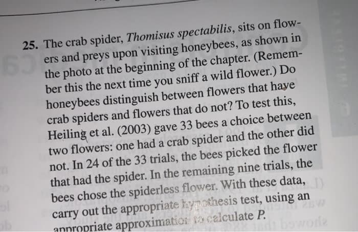 25. The crab spider, Thomisus spectabilis, sits on flow-
63 ers and preys upon visiting honeybees, as shown in
the photo at the beginning of the chapter. (Remem-
ber this the next time you sniff a wild flower.) Do
honeybees distinguish between flowers that have
crab spiders and flowers that do not? To test this,
Heiling et al. (2003) gave 33 bees a choice between
two flowers: one had a crab spider and the other did
not. In 24 of the 33 trials, the bees picked the flower
that had the spider. In the remaining nine trials, the
bees chose the spiderless flower. With these data,
carry out the appropriate hypothesis test, using an
di bowoda
annropriate approximation to calculate P.
il 21
THEEL