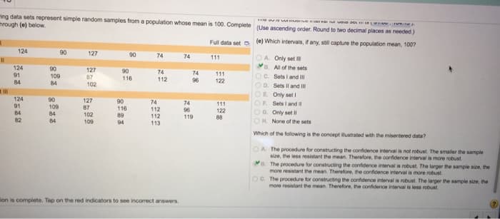 ing data sets represent simple random samples from a population whose mean is 100. Complete
through (e) below.
11
ill
124
124
91
84
124
91
84
82
90
90
109
84
90
109
84
84
127
127
87
102
127
87
102
109
90
90
116
90
116
89
94
74
74
112
74
112
112
113
ion is complete. Tap on the red indicators to see incorrect answers.
74
74
96
74
96
119
HINGGA acs...
(Use ascending order. Round to two decimal places as needed.)
Full data set (e) Which intervals, if any, still capture the population mean, 100?
111
111
122
111
122
88
OA. Only set Ill
B. All of the sets
OC. Sets I and Ill
OD. Sets II and III
OE. Only set I
OF Sets I and II
OG. Only set Il
OH. None of the sets
Which of the following is the concept ilustrated with the misentered data?
OA. The procedure for constructing the confidence interval is not robust. The smaller the sample
size, the less resistant the mean. Therefore, the confidence interval is more robust
B. The procedure for constructing the confidence interval is robust. The larger the sample size, the
more resistant the mean. Therefore, the confidence interval is more robust
OC. The procedure for constructing the confidence interval is robust. The larger the sample size, the
more resistant the mean. Therefore, the confidence interval is less robust