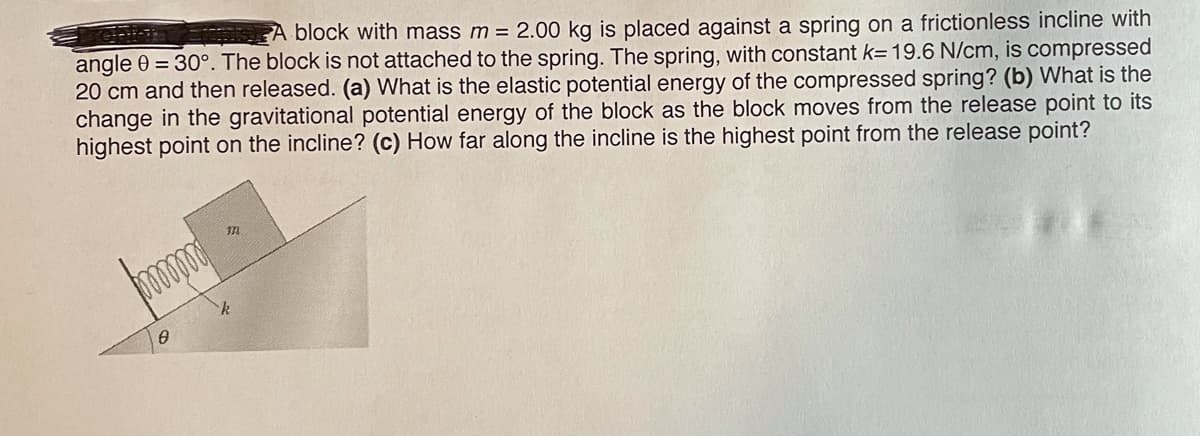 A block with mass m = 2.00 kg is placed against a spring on a frictionless incline with
angle 0 = 30°. The block is not attached to the spring. The spring, with constant k= 19.6 N/cm, is compressed
20 cm and then released. (a) What is the elastic potential energy of the compressed spring? (b) What is the
change in the gravitational potential energy of the block as the block moves from the release point to its
highest point on the incline? (c) How far along the incline is the highest point from the release point?
