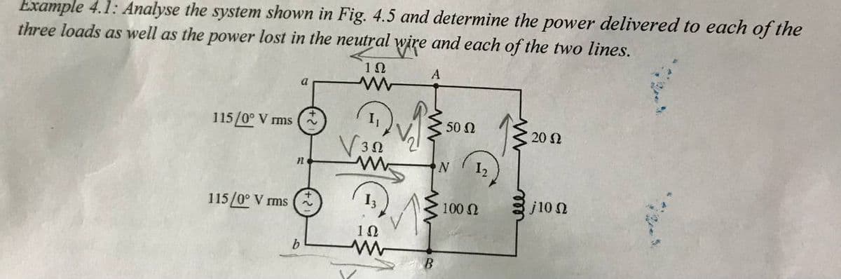 Example 4.1: Analyse the system shown in Fig. 4.5 and determine the power delivered to each of the
three loads as well as the power lost in the neutral wire and each of the two lines.
A
a
115/0° V rms
50 N
20 2
2.
V30
N.
12
100 N
j10 N
115/0° V rms
10
b.
