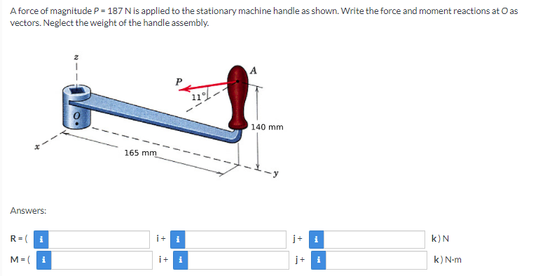 A force of magnitude P = 187 N is applied to the stationary machine handle as shown. Write the force and moment reactions at O as
vectors. Neglect the weight of the handle assembly.
A
11
140 mm
165 mm
Answers:
R= (
i
i+
i
j+ i
k)N
M= (
i
i+
j+ i
k) N-m
