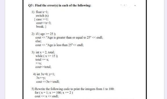 Q3 : Find the error(s) in cach of the following:
1) loat x=1;
switch (x)
{ case >-1:
cout<<x+3;
break; )
2) if ( age >- 25 )
cout < "Age is greater than or equal to 25" «< endl;
else;
cout < "Age is less than 25"<< endl;
3) int x = 2, total;
while ( x<- 15 );
total += x;
++x:
cout<<total;
4) int 3x-0; y-1;
3x+=y:
cout <3x<<endl;
5) Rewrite the following code to print the integers from 1 to 100:
for ( x= 1: x >= 100; x +-2)
cout <<x<< endl;
