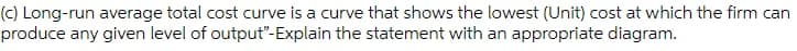 (c) Long-run average total cost curve is a curve that shows the lowest (Unit) cost at which the firm can
produce any given level of output"-Explain the statement with an appropriate diagram.
