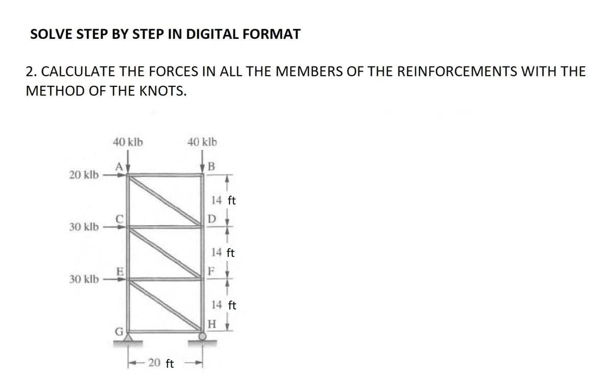 SOLVE STEP BY STEP IN DIGITAL FORMAT
2. CALCULATE THE FORCES IN ALL THE MEMBERS OF THE REINFORCEMENTS WITH THE
METHOD OF THE KNOTS.
20 klb
30 klb
30 klb
40 klb
C
- 20 ft
40 klb
B
14 ft
D
14 ft
F
14 ft