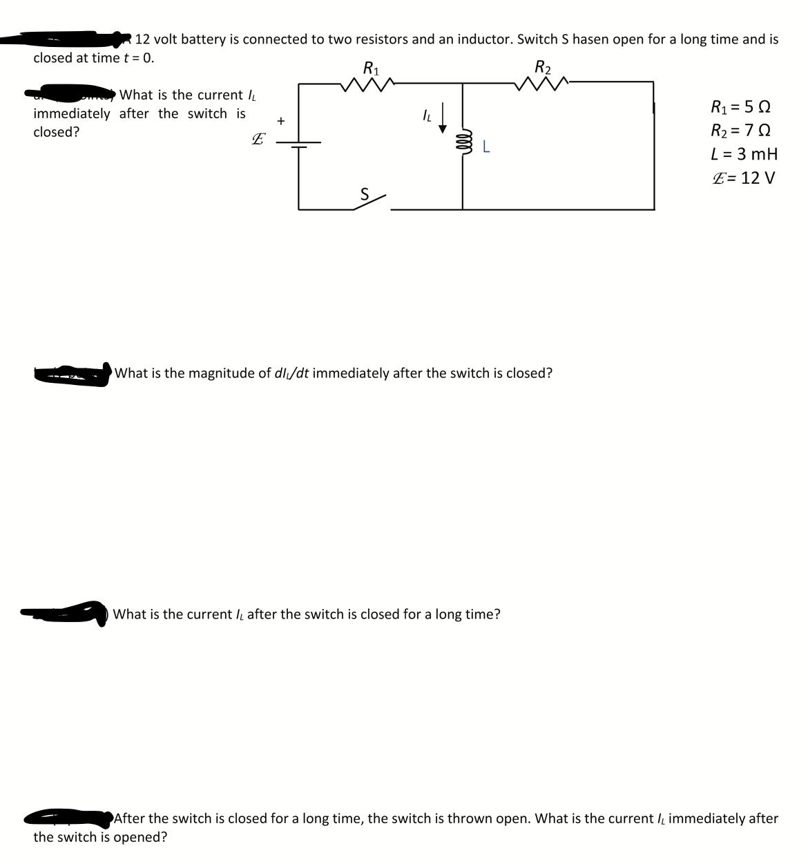 12 volt battery is connected to two resistors and an inductor. Switch S hasen open for a long time and is
closed at time t = 0.
R1
R2
What is the current I
R1 = 5 Q
R2 = 70
L = 3 mH
immediately after the switch is
+
closed?
E
E= 12 V
What is the magnitude of dl/dt immediately after the switch is closed?
What is the current Iį after the switch is closed for a long time?
After the switch is closed for a long time, the switch is thrown open. What is the current I immediately after
the switch is opened?
