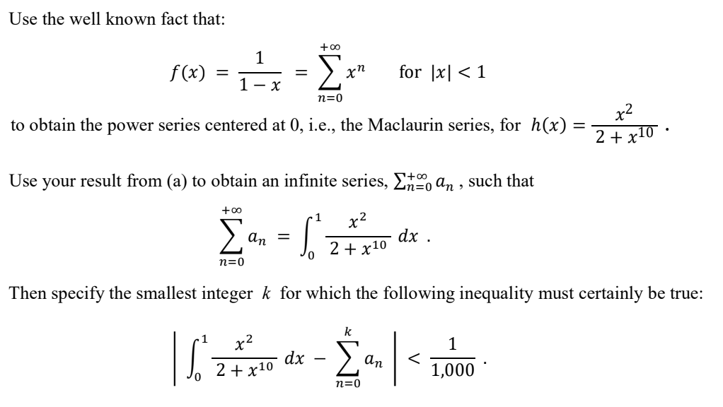 Use the well known fact that:
16) = - L
Σ
f(x)
for |x| < 1
1- x
n=0
x2
to obtain the power series centered at 0, i.e., the Maclaurin series, for h(x)
2 + x10 ·
Use your result from (a) to obtain an infinite series, E, an , such that
+00
1
x2
Σ
an =
dx .
2 + x10
n=0
Then specify the smallest integer k for which the following inequality must certainly be true:
k
x2
1
dx
2 + x10
an
1,000
n=0
