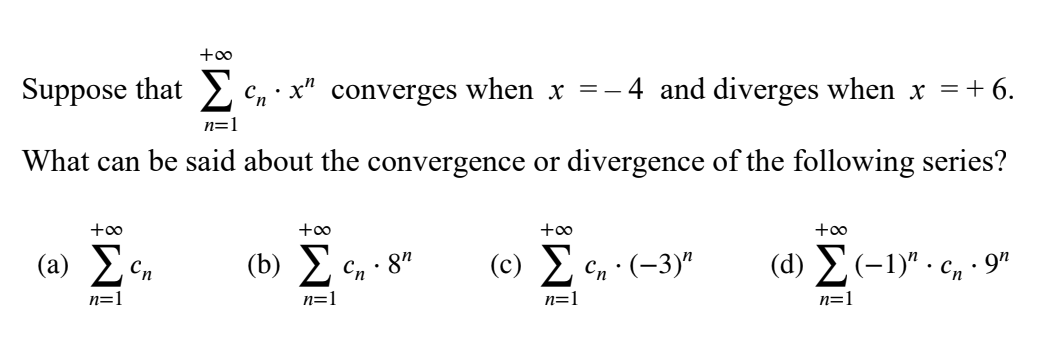 +oo
Suppose that E cn· x" converges when x =-
and diverges when x =+ 6.
n=1
What can be said about the convergence or divergence of the following series?
+oo
+00
+oo
+oo
(a) Ec,
(b) Σ
(c) E en (-3)"
(d) E(-1)" · c, · 9"
Cn
· 8"
n=1
n=1
n=1
n=1
