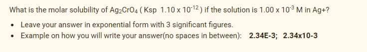 What is the molar solubility of Ag2CrO4 (Ksp 1.10 x 1012) if the solution is 1.00 x 103 M in Ag+?
• Leave your answer in exponential form with 3 significant figures.
Example on how you will write your answer(no spaces in between): 2.34E-3; 2.34x10-3
