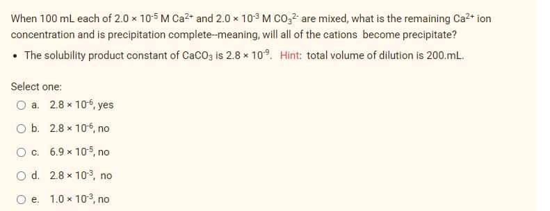 When 100 ml each of 2.0 x 105 M Ca?* and 2.0 x 103 M CO," are mixed, what is the remaining Ca2* ion
concentration and is precipitation complete-meaning, will all of the cations become precipitate?
• The solubility product constant of CaCO3 is 2.8 x 10°. Hint: total volume of dilution is 200.mL.
Select one:
O a. 2.8 x 106, yes
O b. 2.8 x 106, no
Oc. 6.9 x 105, no
O d. 2.8 x 103, no
O e. 1.0 x 10-3, no
