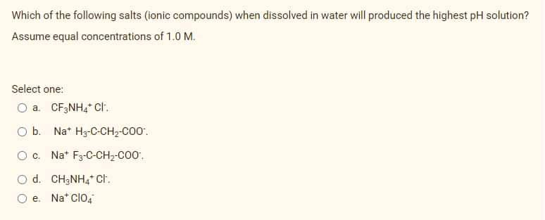 Which of the following salts (ionic compounds) when dissolved in water will produced the highest pH solution?
Assume equal concentrations of 1.0 M.
Select one:
O a. CF;NH4* ct.
O b. Nat Hz-C-CH2-C00'.
Oc. Na* F3-C-CH2-C00.
O d. CH3NH4* Ct.
O e. Na* clo4
