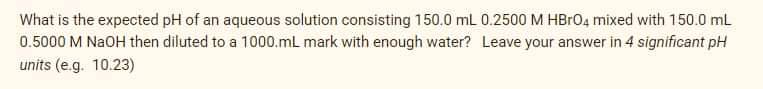 What is the expected pH of an aqueous solution consisting 150.0 mL 0.2500 M HBr04 mixed with 150.0 mL
0.5000 M NaOH then diluted to a 1000.mL mark with enough water? Leave your answer in 4 significant pH
units (e.g. 10.23)
