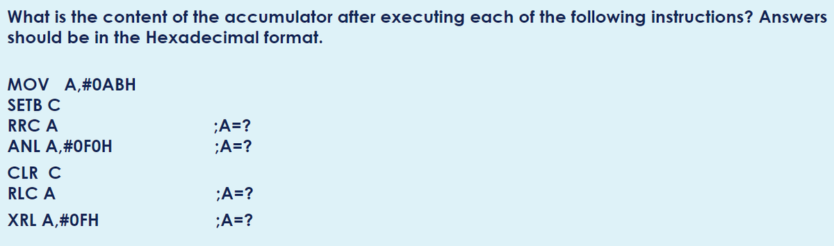 What is the content of the accumulator after executing each of the following instructions? Answers
should be in the Hexadecimal format.
MOV A,#0АВН
SETB C
;A=?
;A=?
RRC A
ANL A,#0F0H
CLR C
RLC A
;A=?
XRL A,#0FH
;A=?
